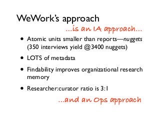 WeWork’s approach
• Atomic units smaller than reports—nuggets
(350 interviews yield @3400 nuggets)
• LOTS of metadata
• Findability improves organizational research
memory
• Researcher:curator ratio is 3:1
…is an IA approach…
…and an Ops approach
 