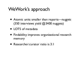 WeWork’s approach
• Atomic units smaller than reports—nuggets
(350 interviews yield @3400 nuggets)
• LOTS of metadata
• Findability improves organizational research
memory
• Researcher:curator ratio is 3:1
 