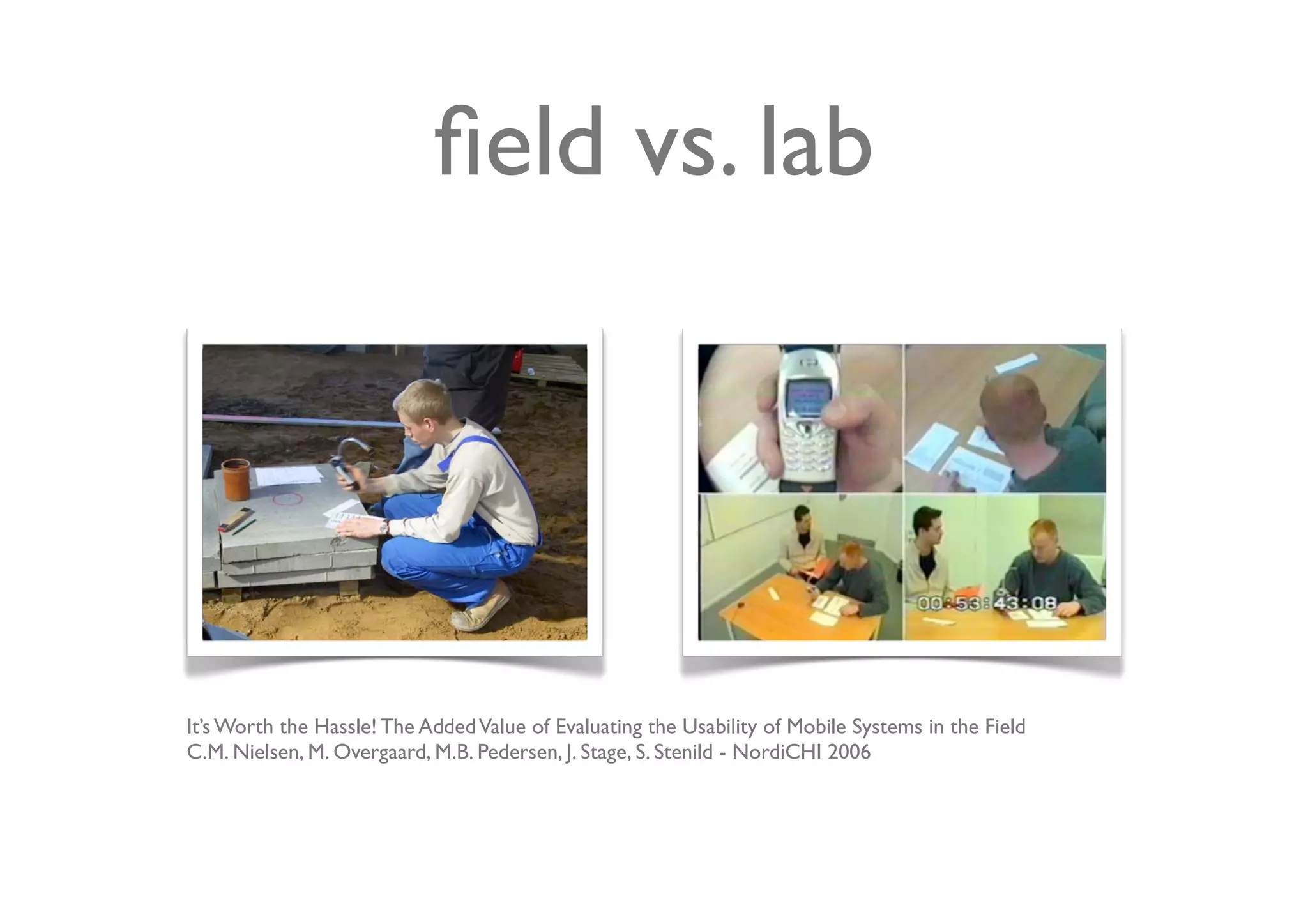 ﬁeld vs. lab




It’s Worth the Hassle! The Added Value of Evaluating the Usability of Mobile Systems in the Field
C.M. Nielsen, M. Overgaard, M.B. Pedersen, J. Stage, S. Stenild - NordiCHI 2006
 