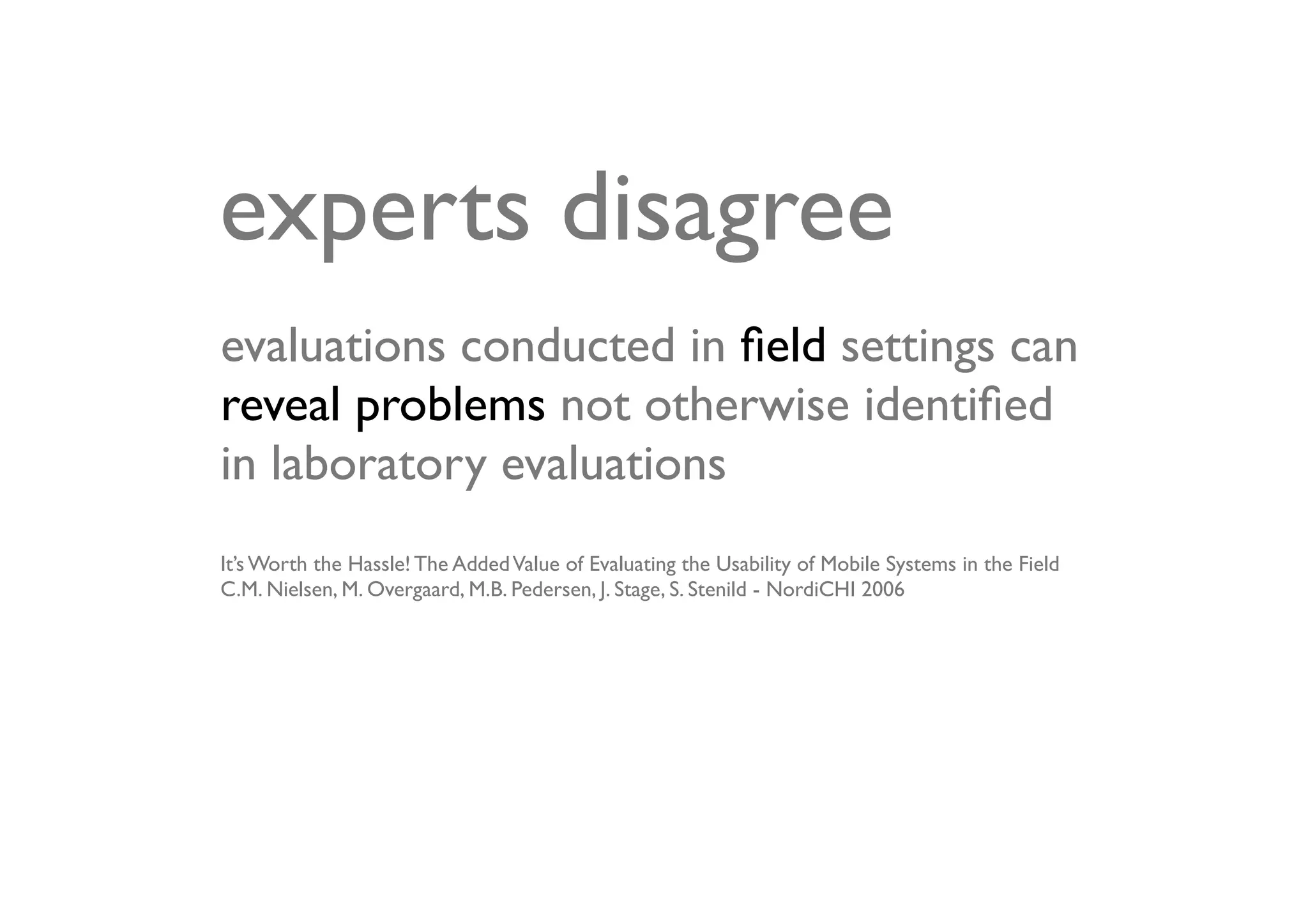 experts disagree
evaluations conducted in ﬁeld settings can
reveal problems not otherwise identiﬁed
in laboratory evaluations
It’s Worth the Hassle! The Added Value of Evaluating the Usability of Mobile Systems in the Field
C.M. Nielsen, M. Overgaard, M.B. Pedersen, J. Stage, S. Stenild - NordiCHI 2006
 