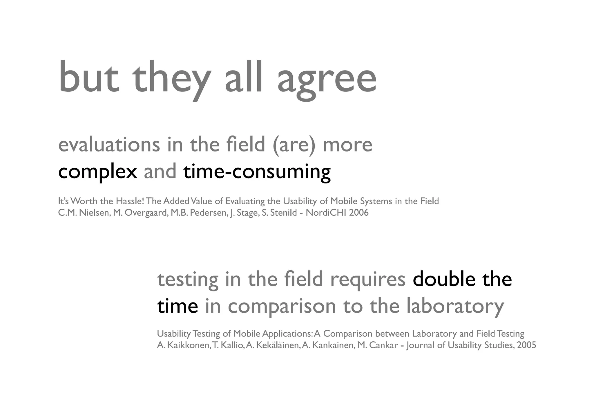 but they all agree
evaluations in the ﬁeld (are) more
complex and time-consuming
It’s Worth the Hassle! The Added Value of Evaluating the Usability of Mobile Systems in the Field
C.M. Nielsen, M. Overgaard, M.B. Pedersen, J. Stage, S. Stenild - NordiCHI 2006




                         testing in the ﬁeld requires double the
                         time in comparison to the laboratory
                         Usability Testing of Mobile Applications: A Comparison between Laboratory and Field Testing
                         A. Kaikkonen, T. Kallio, A. Kekäläinen, A. Kankainen, M. Cankar - Journal of Usability Studies, 2005
 