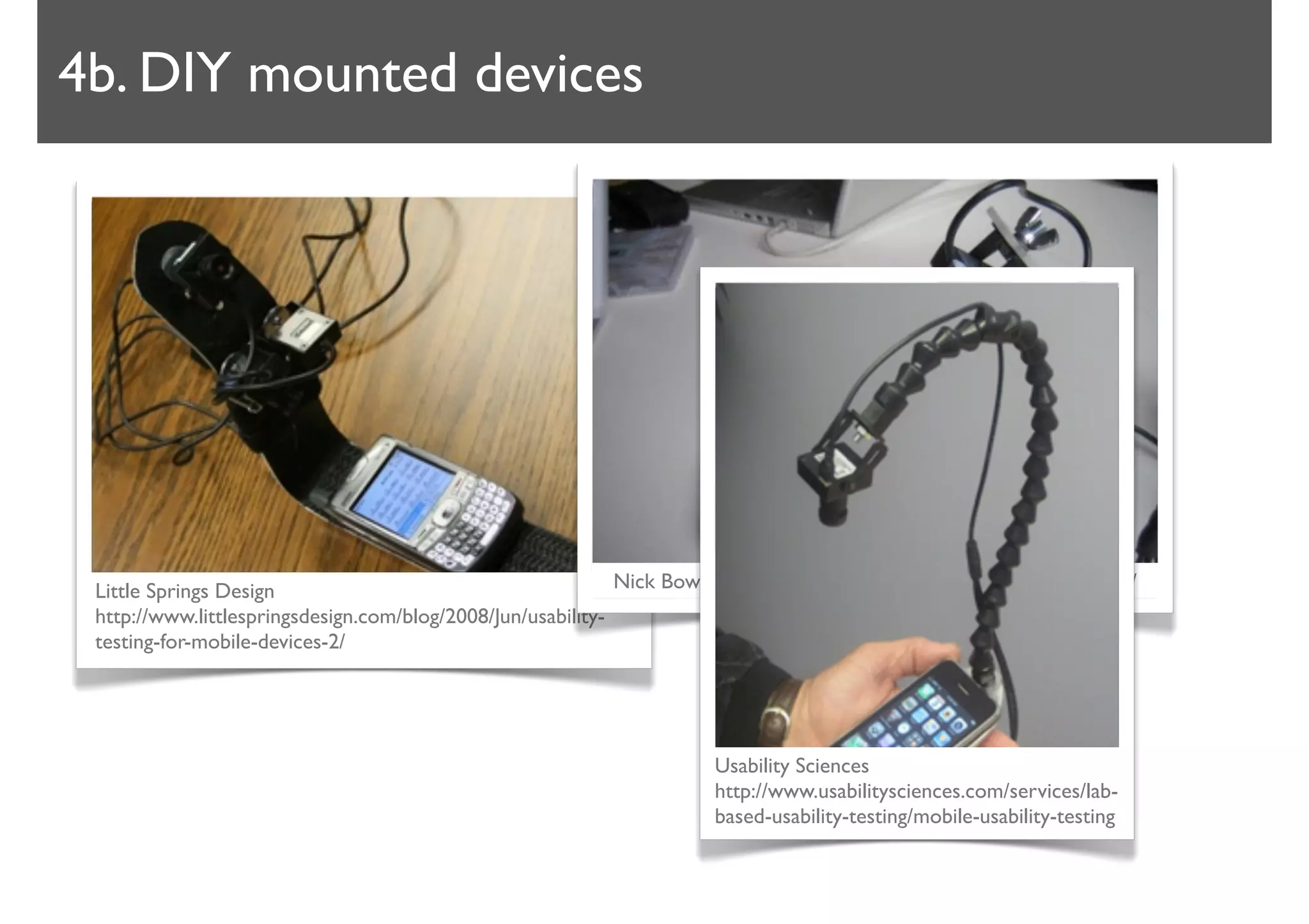 4b. DIY mounted devices




 Little Springs Design                                       Nick Bowmast http://www.bowmast.com/mob-device-cam/
 http://www.littlespringsdesign.com/blog/2008/Jun/usability-
 testing-for-mobile-devices-2/




                                                                   Usability Sciences
                                                                   http://www.usabilitysciences.com/services/lab-
                                                                   based-usability-testing/mobile-usability-testing
 