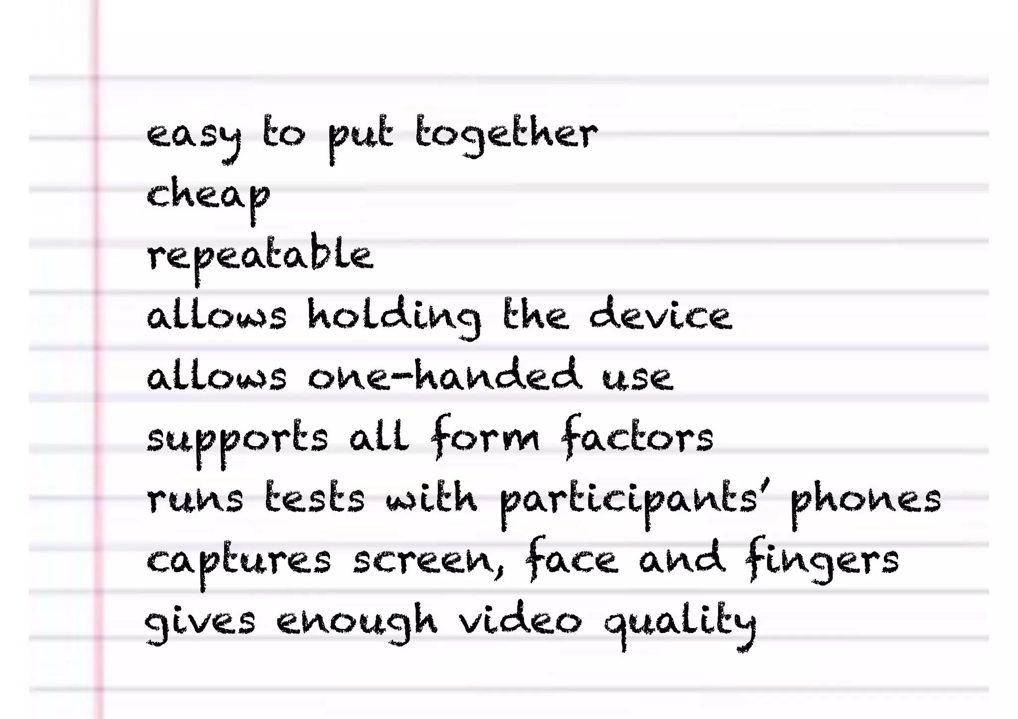 easy to put together
cheap
repeatable
allows holding the device
allows one-handed use
supports all form factors
runs tests with participants’ phones
captures screen, face and ﬁngers
gives enough video quality
 