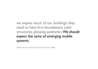 we expect much of our buildings: they
need to have ﬁrm foundations, solid
structures, pleasing aesthetics. We should
expect the same of emerging mobile
systems.
Mobile Interaction Design, M. Jones and G. Marsden (2005)
 