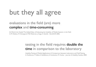 but they all agree
evaluations in the ﬁeld (are) more
complex and time-consuming
It’s Worth the Hassle! The Added Value of Evaluating the Usability of Mobile Systems in the Field
C.M. Nielsen, M. Overgaard, M.B. Pedersen, J. Stage, S. Stenild - NordiCHI 2006




                         testing in the ﬁeld requires double the
                         time in comparison to the laboratory
                         Usability Testing of Mobile Applications: A Comparison between Laboratory and Field Testing
                         A. Kaikkonen, T. Kallio, A. Kekäläinen, A. Kankainen, M. Cankar - Journal of Usability Studies, 2005
 