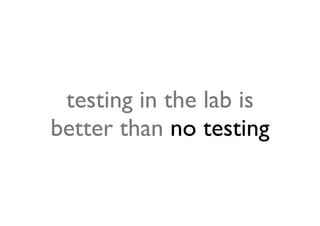 testing in the lab is
better than no testing
 