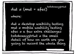 tsdohoeaygtrtwt
dut = (mut + afec)

where:

dut = desktop usability testing
mut = mobile usability testing
afec = a few extra challenges
tsdohoeaygtrtwt = the small
detail of how on earth are you
going to record the whole thing
 