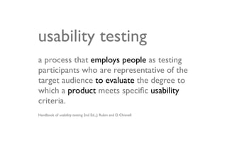 usability testing
a process that employs people as testing
participants who are representative of the
target audience to evaluate the degree to
which a product meets speciﬁc usability
criteria.
Handbook of usability testing 2nd Ed., J. Rubin and D. Chisnell
 