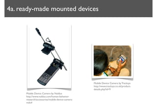 4a. ready-made mounted devices




                                                   Mobile Device Camera by Tracksys
                                                   http://www.tracksys.co.uk/product-
                                                   details.php?id=9
      Mobile Device Camera by Noldus
      http://www.noldus.com/human-behavior-
      research/accessories/mobile-device-camera-
      mdc#
 