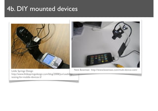 4b. DIY mounted devices




 Little Springs Design                                       Nick Bowmast http://www.bowmast.com/mob-device-cam/
 http://www.littlespringsdesign.com/blog/2008/Jun/usability-
 testing-for-mobile-devices-2/
 