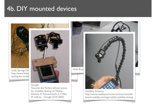 4b. DIY mounted devices




 Little Springs Design                                       Nick Bowmast http://www.bowmast.com/mob-device-cam/
 http://www.littlespringsdesign.com/blog/2008/Jun/usability-
 testing-for-mobile-devices-2/


                  Google
                  Towards the Perfect Infrastructure
                  for Usability Testing on Mobile                  Usability Sciences
                  Devices, R. Schusteritsch, C.Y. Wei,             http://www.usabilitysciences.com/services/lab-
                  M. LaRosa - Google (CHI 2007)                    based-usability-testing/mobile-usability-testing
 