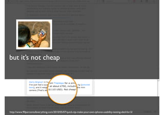 but it’s not cheap




http://www.90percentofeverything.com/2010/05/07/quick-tip-make-your-own-iphone-usability-testing-sled-for-5/
 