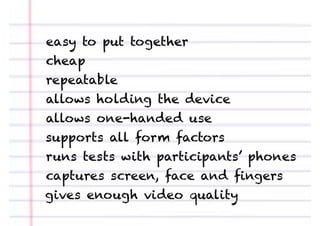 easy to put together
cheap
repeatable
allows holding the device
allows one-handed use
supports all form factors
runs tests with participants’ phones
captures screen, face and ﬁngers
gives enough video quality
 