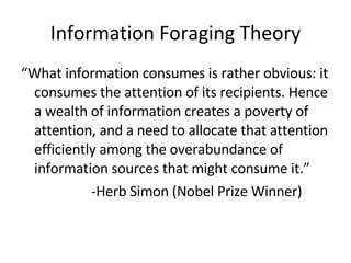 Information Foraging Theory “ What information consumes is rather obvious: it consumes the attention of its recipients. Hence a wealth of information creates a poverty of attention, and a need to allocate that attention efficiently among the overabundance of information sources that might consume it.” -Herb Simon (Nobel Prize Winner) 