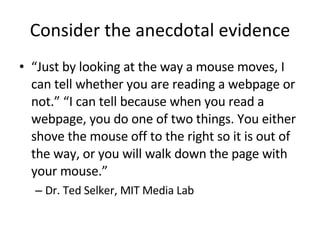 Consider the anecdotal evidence “ Just by looking at the way a mouse moves, I can tell whether you are reading a webpage or not.” “I can tell because when you read a webpage, you do one of two things. You either shove the mouse off to the right so it is out of the way, or you will walk down the page with your mouse.” Dr. Ted Selker, MIT Media Lab 