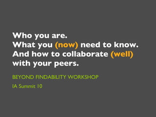 Who you are.  What you  (now)  need to know.  And how to collaborate  (well)  with your peers.  BEYOND FINDABILITY WORKSHOP IA Summit 10 