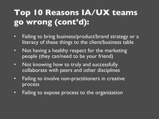 Top 10 Reasons IA/UX teams go wrong (cont’d): <ul><li>Failing to bring business/product/brand strategy or a literacy of th...