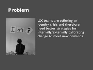 Problem <ul><li>UX teams are suffering an identity crisis and therefore need better strategies for internally/externally c...