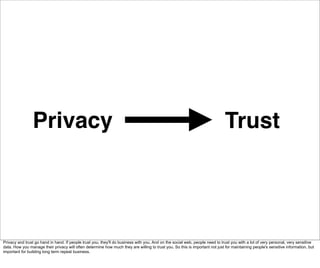 Privacy                                                                                                       Trust




Privacy and trust go hand in hand. If people trust you, they'll do business with you. And on the social web, people need to trust you with a lot of very personal, very sensitive
data. How you manage their privacy will often determine how much they are willing to trust you. So this is important not just for maintaining people's sensitive information, but
important for building long term repeat business.
 