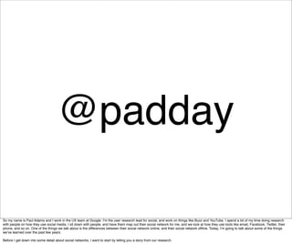 @padday

So my name is Paul Adams and I work in the UX team at Google. Iʼm the user research lead for social, and work on things like Buzz and YouTube. I spend a lot of my time doing research
with people on how they use social media. I sit down with people, and have them map out their social network for me, and we look at how they use tools like email, Facebook, Twitter, their
phone, and so on. One of the things we talk about is the differences between their social network online, and their social network ofﬂine. Today, Iʼm going to talk about some of the things
weʼve learned over the past few years.

Before I get down into some detail about social networks, I want to start by telling you a story from our research.
 