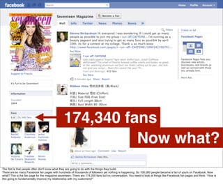 174,340 fans
                                                          Now what?
The first is that people often don't know what they are going to do with the things they build.
There are so many Facebook fan pages with hundreds of thousands of followers yet nothing is happening. So 100,000 people became a fan of yours on Facebook. Now
what? This is the fan page for the magazine seventeen. There are 174,000 fans but no conversation. You need to look at things like Facebook fan pages and think: “How is
this going to fundamentally improve my relationship with my customers?”
 