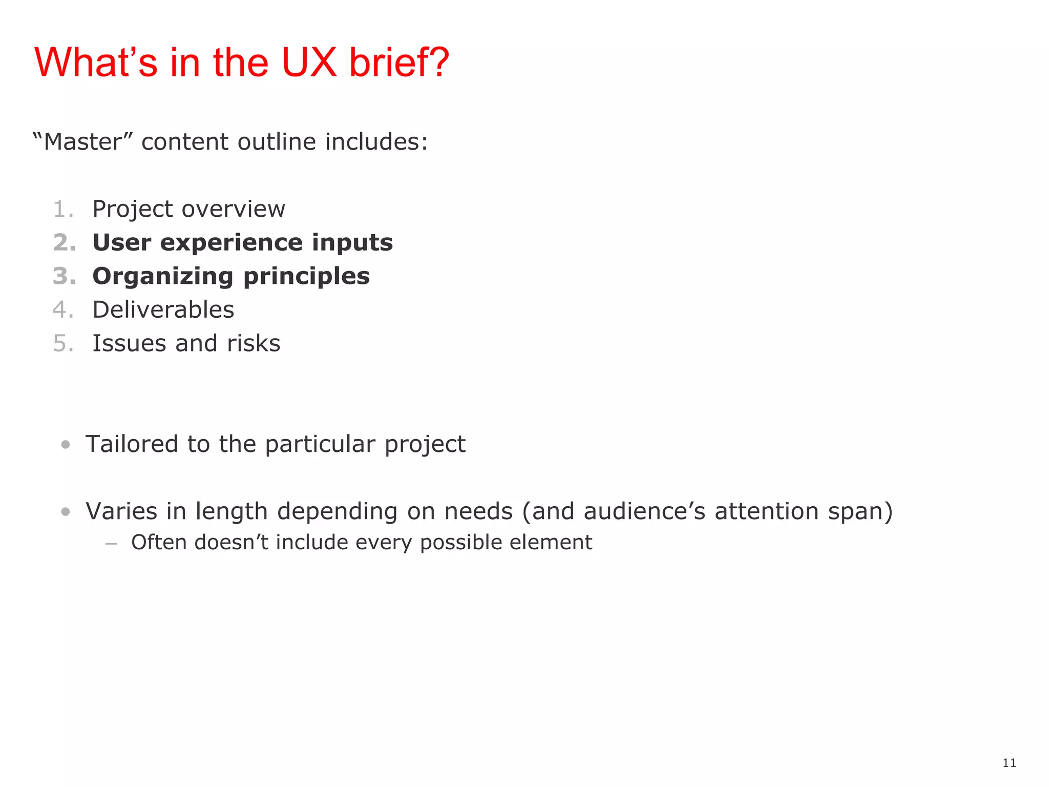 What’s in the UX brief?“Master” content outline includes:Project overviewUser experience inputsOrganizing principlesDeliverablesIssues and risksTailored to the particular projectVaries in length depending on needs (and audience’s attention span)Often doesn’t include every possible element