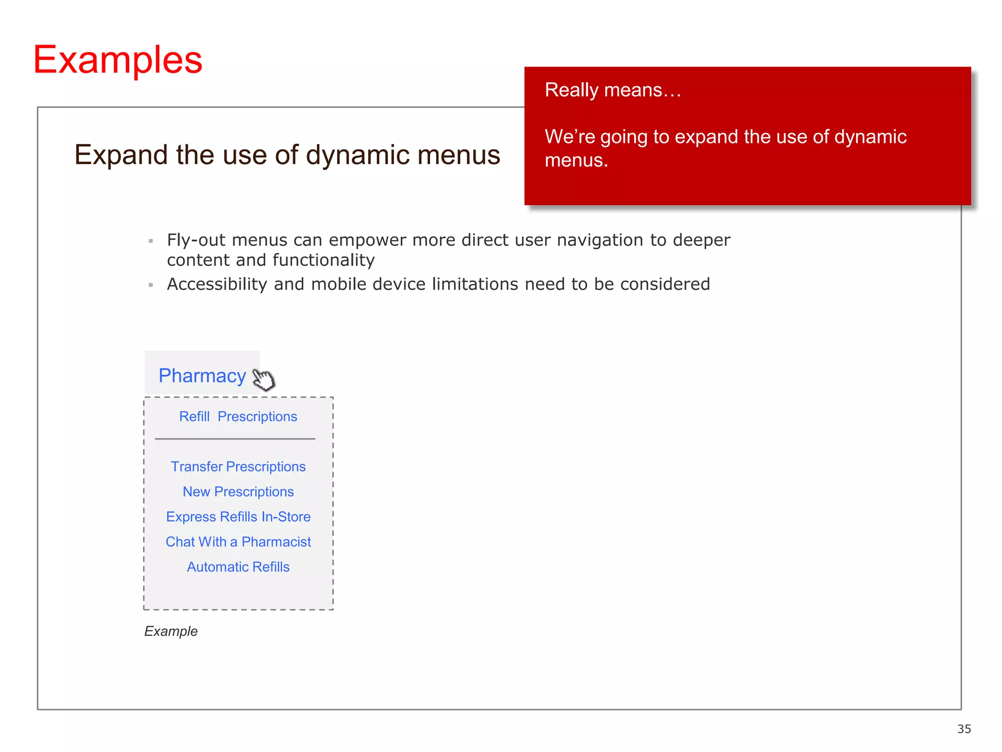 ExamplesReally means…We’re going to expand the use of dynamic menus.Expand the use of dynamic menusFly-out menus can empower more direct user navigation to deeper content and functionalityAccessibility and mobile device limitations need to be consideredPharmacyRefill  PrescriptionsTransfer PrescriptionsNew PrescriptionsExpress Refills In-StoreChat With a PharmacistAutomatic RefillsExample