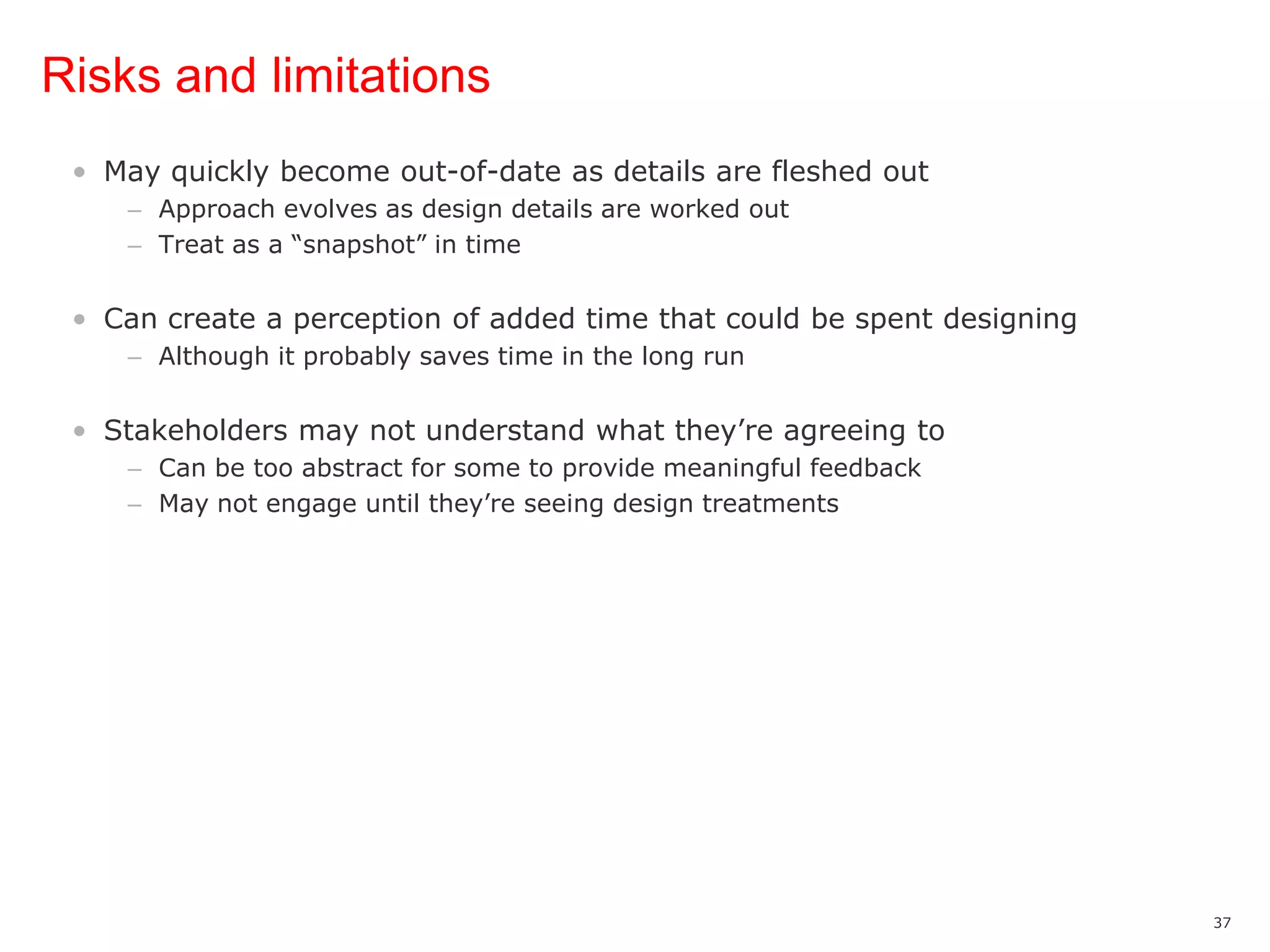 Risks and limitationsMay quickly become out-of-date as details are fleshed outApproach evolves as design details are worked outTreat as a “snapshot” in timeCan create a perception of added time that could be spent designingAlthough it probably saves time in the long runStakeholders may not understand what they’re agreeing toCan be too abstract for some to provide meaningful feedbackMay not engage until they’re seeing design treatments