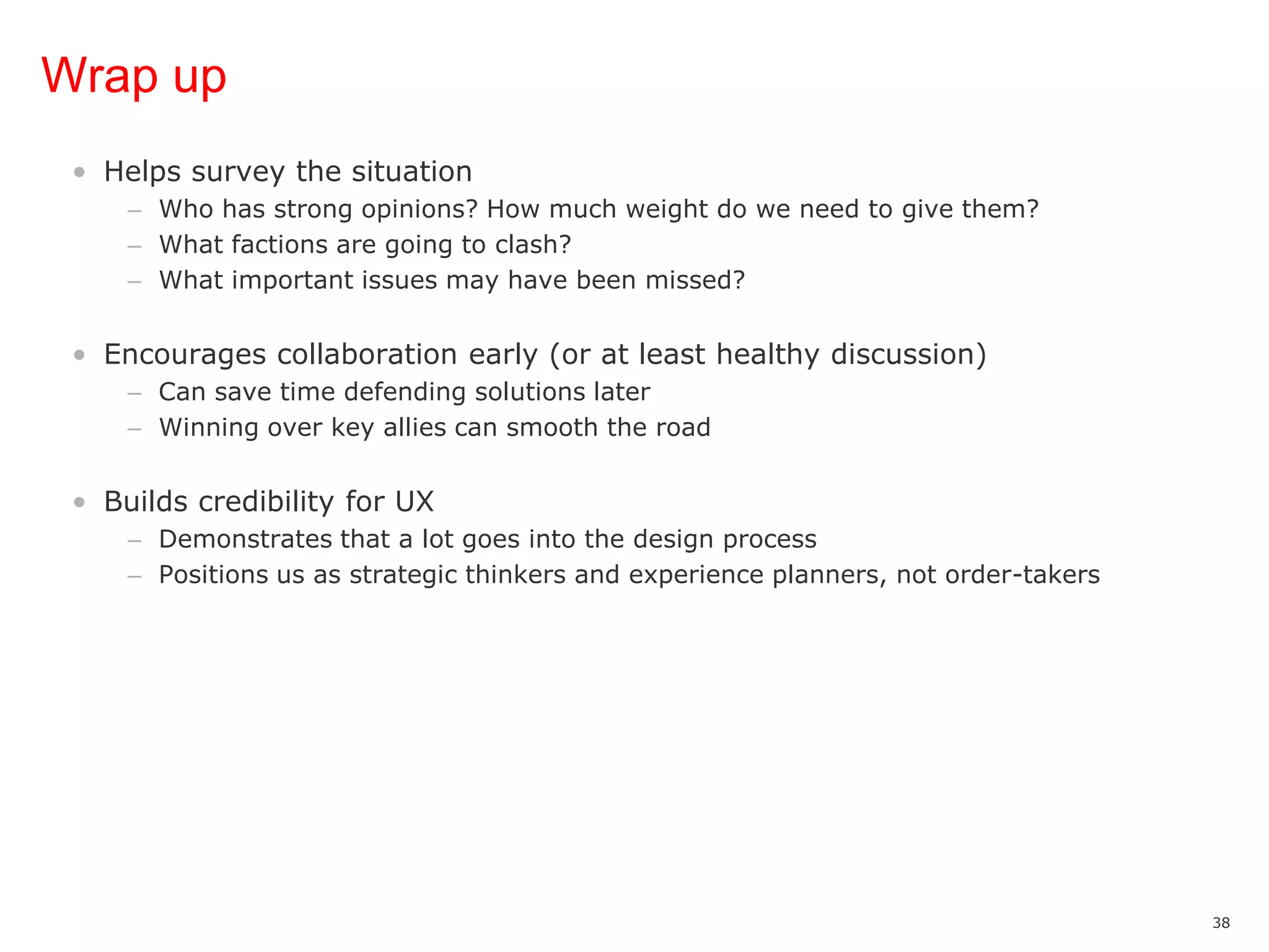 Wrap upHelps survey the situationWho has strong opinions? How much weight do we need to give them?What factions are going to clash?What important issues may have been missed?Encourages collaboration early (or at least healthy discussion)Can save time defending solutions laterWinning over key allies can smooth the roadBuilds credibility for UXDemonstrates that a lot goes into the design processPositions us as strategic thinkers and experience planners, not order-takers