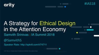 © 2017 Arity, LLC. All rights reserved. Proprietary and Confidential. Plans subject to change.
A Strategy for Ethical Design
in the Attention Economy
Samvith Srinivas : IA Summit 2018
Speaker Rate: http://spkr8.com/t/74711
@SamvithS
#IAS18
 