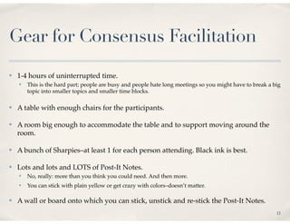 Gear for Consensus Facilitation
✤   1-4 hours of uninterrupted time.
    ✤   This is the hard part; people are busy and people hate long meetings so you might have to break a big
        topic into smaller topics and smaller time blocks.

✤   A table with enough chairs for the participants.

✤   A room big enough to accommodate the table and to support moving around the
    room.

✤   A bunch of Sharpies–at least 1 for each person attending. Black ink is best.

✤   Lots and lots and LOTS of Post-It Notes.
    ✤   No, really: more than you think you could need. And then more.
    ✤   You can stick with plain yellow or get crazy with colors–doesn’t matter.

✤   A wall or board onto which you can stick, unstick and re-stick the Post-It Notes.
                                                                                                           11
 