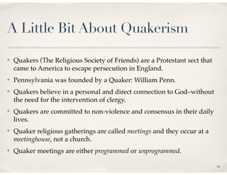 A Little Bit About Quakerism

✤   Quakers (The Religious Society of Friends) are a Protestant sect that
    came to America to escape persecution in England.
✤   Pennsylvania was founded by a Quaker: William Penn.
✤   Quakers believe in a personal and direct connection to God–without
    the need for the intervention of clergy.
✤   Quakers are committed to non-violence and consensus in their daily
    lives.
✤   Quaker religious gatherings are called meetings and they occur at a
    meetinghouse, not a church.
✤   Quaker meetings are either programmed or unprogrammed.

                                                                            16
 