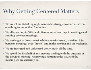 Why Getting Centered Matters

✤   We are all multi-tasking nightmares who struggle to concentrate on
    one thing for more than 3 minutes.
✤   We all spend up to 50% (and often more) of our days in meetings and
    running between meetings.
✤   We rarely get to do our work while at work–instead, sneaking it in
    between meetings, over “lunch” and in the evening and on weekends.
✤   We are fractured and unfocused pretty much all the time.
✤   We spend the ﬁrst half of any meeting dealing with the outcome of
    the previous meeting–not paying attention to the issues of the
    meeting we are currently in.

                                                                         18
 