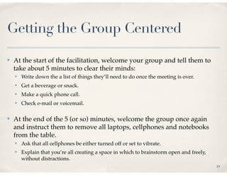 Getting the Group Centered

✤   At the start of the facilitation, welcome your group and tell them to
    take about 5 minutes to clear their minds:
    ✤   Write down the a list of things they’ll need to do once the meeting is over.
    ✤   Get a beverage or snack.
    ✤   Make a quick phone call.
    ✤   Check e-mail or voicemail.

✤   At the end of the 5 (or so) minutes, welcome the group once again
    and instruct them to remove all laptops, cellphones and notebooks
    from the table.
    ✤   Ask that all cellphones be either turned off or set to vibrate.
    ✤   Explain that you’re all creating a space in which to brainstorm open and freely,
        without distractions.
                                                                                           19
 