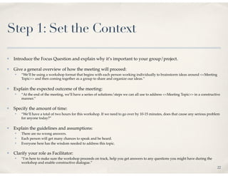 Step 1: Set the Context

✤   Introduce the Focus Question and explain why it’s important to your group/project.

✤   Give a general overview of how the meeting will proceed:
    ✤   “We’ll be using a workshop format that begins with each person working individually to brainstorm ideas around <<Meeting
        Topic>> and then coming together as a group to share and organize our ideas.”

✤   Explain the expected outcome of the meeting:
    ✤   “At the end of the meeting, we’ll have a series of solutions/steps we can all use to address <<Meeting Topic>> in a constructive
        manner.”

✤   Specify the amount of time:
    ✤   “We’ll have a total of two hours for this workshop. If we need to go over by 10-15 minutes, does that cause any serious problem
        for anyone today?”

✤   Explain the guidelines and assumptions:
    ✤   There are no wrong answers.
    ✤   Each person will get many chances to speak and be heard.
    ✤   Everyone here has the wisdom needed to address this topic.

✤   Clarify your role as Facilitator:
    ✤   “I’m here to make sure the workshop proceeds on track, help you get answers to any questions you might have during the
        workshop and enable constructive dialogue.”
                                                                                                                                      22
 