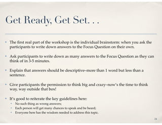Get Ready, Get Set. . .
✤   The ﬁrst real part of the workshop is the individual brainstorm: when you ask the
    participants to write down answers to the Focus Question on their own.

✤   Ask participants to write down as many answers to the Focus Question as they can
    think of in 3-5 minutes.

✤   Explain that answers should be descriptive–more than 1 word but less than a
    sentence.

✤   Give participants the permission to think big and crazy–now’s the time to think
    way, way outside that box!

✤   It’s good to reiterate the key guidelines here:
    ✤   No such thing as wrong answers;
    ✤   Each person will get many chances to speak and be heard;
    ✤   Everyone here has the wisdom needed to address this topic.
                                                                                        24
 