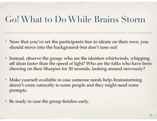 Go! What to Do While Brains Storm

✤   Now that you’ve set the participants free to ideate on their own, you
    should move into the background–but don’t tune out!

✤   Instead, observe the group: who are the ideation whirlwinds, whipping
    off ideas faster than the speed of light? Who are the folks who have been
    chewing on their Sharpies for 30 seconds, looking around nervously?

✤   Make yourself available in case someone needs help–brainstorming
    doesn’t come naturally to some people and they might need some
    prompts.

✤   Be ready in case the group ﬁnishes early.

                                                                            25
 