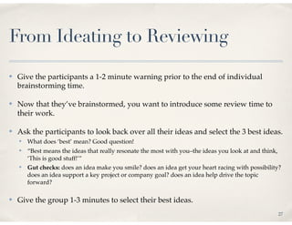 From Ideating to Reviewing
✤   Give the participants a 1-2 minute warning prior to the end of individual
    brainstorming time.

✤   Now that they’ve brainstormed, you want to introduce some review time to
    their work.

✤   Ask the participants to look back over all their ideas and select the 3 best ideas.
    ✤   What does ‘best’ mean? Good question!
    ✤   “Best means the ideas that really resonate the most with you–the ideas you look at and think,
        ‘This is good stuff!’”
    ✤   Gut checks: does an idea make you smile? does an idea get your heart racing with possibility?
        does an idea support a key project or company goal? does an idea help drive the topic
        forward?

✤   Give the group 1-3 minutes to select their best ideas.
                                                                                                    27
 