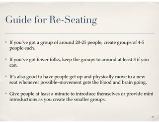 Guide for Re-Seating

✤   If you’ve got a group of around 20-25 people, create groups of 4-5
    people each.

✤   If you’ve got fewer folks, keep the groups to around at least 3 if you
    can.

✤   It’s also good to have people get up and physically move to a new
    seat whenever possible–movement gets the blood and brain going.

✤   Give people at least a minute to introduce themselves or provide mini
    introductions as you create the smaller groups.


                                                                             29
 