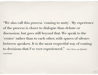 “We also call this process 'coming to unity'. My experience
of the process is closer to dialogue than debate or
discussion, but goes still beyond that. We speak to the
'center' rather than to each other, with spaces of silence
between speakers. It is the most respectful way of coming
to decisions that I've ever experienced.” –Sue Starr, on Quaker
consensus




                                                                  3
 
