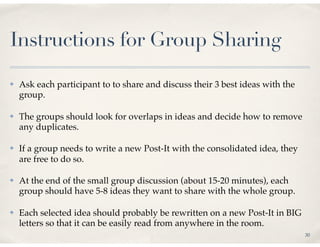 Instructions for Group Sharing
✤   Ask each participant to to share and discuss their 3 best ideas with the
    group.

✤   The groups should look for overlaps in ideas and decide how to remove
    any duplicates.

✤   If a group needs to write a new Post-It with the consolidated idea, they
    are free to do so.

✤   At the end of the small group discussion (about 15-20 minutes), each
    group should have 5-8 ideas they want to share with the whole group.

✤   Each selected idea should probably be rewritten on a new Post-It in BIG
    letters so that it can be easily read from anywhere in the room.
                                                                               30
 