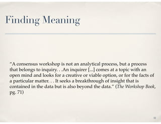 Finding Meaning



“A consensus workshop is not an analytical process, but a process
that belongs to inquiry. . .An inquirer [...] comes at a topic with an
open mind and looks for a creative or viable option, or for the facts of
a particular matter. . . It seeks a breakthrough of insight that is
contained in the data but is also beyond the data.” (The Workshop Book,
pg. 71)




                                                                      32
 
