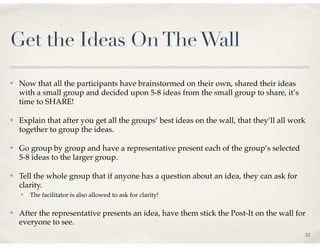 Get the Ideas On The Wall
✤   Now that all the participants have brainstormed on their own, shared their ideas
    with a small group and decided upon 5-8 ideas from the small group to share, it’s
    time to SHARE!

✤   Explain that after you get all the groups’ best ideas on the wall, that they’ll all work
    together to group the ideas.

✤   Go group by group and have a representative present each of the group’s selected
    5-8 ideas to the larger group.

✤   Tell the whole group that if anyone has a question about an idea, they can ask for
    clarity.
    ✤   The facilitator is also allowed to ask for clarity!

✤   After the representative presents an idea, have them stick the Post-It on the wall for
    everyone to see.
                                                                                           33
 