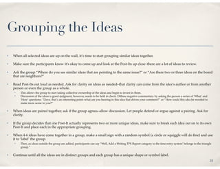 Grouping the Ideas
✤   When all selected ideas are up on the wall, it’s time to start grouping similar ideas together.

✤   Make sure the participants know it’s okay to come up and look at the Post-Its up close–there are a lot of ideas to review.

✤   Ask the group “Where do you see similar ideas that are pointing to the same issue?” or “Are there two or three ideas on the board
    that are neighbors?”

✤   Read Post-Its out loud as needed. Ask for clarity on ideas as needed–that clarity can come from the idea’s author or from another
    person or even the group as a whole.
    ✤
         This allows the group to start taking collective ownership of the ideas and begin to invest in them.
    ✤
         Discussion of the ideas is good–judgment, however, needs to be held in check. Diffuse negative commentary by asking the person a series of ‘What’ and
         ‘How’ questions: “Dave, that’s an interesting point–what are you hearing in this idea that drives your comment?” or “How could this idea be worded to
         make more sense to you?”

✤   When ideas are paired together, ask if the group agrees–allow discussion. Let people defend or argue against a pairing. Ask for
    clarity.

✤   If the group decides that one Post-It actually represents two or more unique ideas, make sure to break each idea out on to its own
    Post-It and place each in the appropriate grouping.

✤   When 4-6 ideas have come together in a group, make a small sign with a random symbol (a circle or squiggle will do ﬁne) and use
    it to ‘label’ the group.
    ✤
         Then, as ideas outside the group are added, participants can say “Well, Add a Writing TPS Report category to the time entry system’ belongs to the triangle
         group.”

✤   Continue until all the ideas are in distinct groups and each group has a unique shape or symbol label.
                                                                                                                                                                  35
 