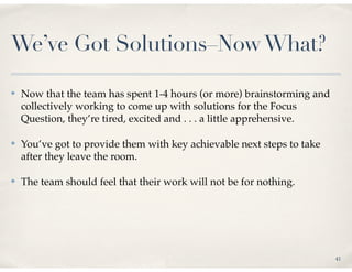 We’ve Got Solutions–Now What?

✤   Now that the team has spent 1-4 hours (or more) brainstorming and
    collectively working to come up with solutions for the Focus
    Question, they’re tired, excited and . . . a little apprehensive.

✤   You’ve got to provide them with key achievable next steps to take
    after they leave the room.

✤   The team should feel that their work will not be for nothing.




                                                                        41
 