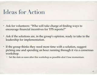 Ideas for Action

✤   Ask for volunteers: “Who will take charge of ﬁnding ways to
    encourage ﬁnancial incentives for TPS reports?”

✤   Ask if the solutions are, in the group’s opinion, ready to take to the
    leadership for implementation.

✤   If the group thinks they need more time with a solution, suggest
    picking one and spending an hour running through it via a consensus
    workshop.
    ✤   Set the date as soon after this workshop as possible–don’t lose momentum.




                                                                                    42
 