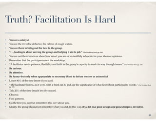 Truth? Facilitation Is Hard
✤   You are a catalyst.
✤   You are the invisible deﬂector, the calmer of rough waters.
✤   You are there to bring out the best in the group.
✤   “. . . leading is about serving the group and helping it do its job.” (The Workshop Book, pg. 110)
✤   You are not there to win or show how smart you are or to stealthily advocate for your ideas or opinions.
✤   Remember that the participants own the workshop.
✤   “A facilitator needs patience, ﬂexibility and faith in the group’s capacity to work its way through issues.” (The Workshop Book, pg. 126)
✤   Be curious.
✤   Be attentive.
✤   Be funny–but only when appropriate or necessary (hint: to defuse tension or animosity)
✤   Listen 80% of the time (more if you can).
✤   “The facilitator listens, as it were, with a third ear, to pick up the signiﬁcance of what lies behind participants’ words.” (The Workshop Book,
    pg. 115)

✤   Talk 20% of the time (much less if you can).
✤   Observe.
✤   Find patterns.
✤   Do the best you can but remember: this isn’t about you.
✤   Ideally, the group should not remember what you did. In this way, it’s a lot like good design and good design is invisible.


                                                                                                                                                 44
 