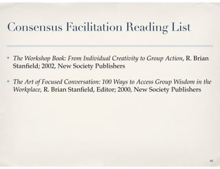 Consensus Facilitation Reading List

✤   The Workshop Book: From Individual Creativity to Group Action, R. Brian
    Stanﬁeld; 2002, New Society Publishers

✤   The Art of Focused Conversation: 100 Ways to Access Group Wisdom in the
    Workplace, R. Brian Stanﬁeld, Editor; 2000, New Society Publishers




                                                                              46
 