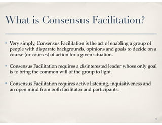 What is Consensus Facilitation?

✤   Very simply, Consensus Facilitation is the act of enabling a group of
    people with disparate backgrounds, opinions and goals to decide on a
    course (or courses) of action for a given situation.

✤   Consensus Facilitation requires a disinterested leader whose only goal
    is to bring the common will of the group to light.

✤   Consensus Facilitation requires active listening, inquisitiveness and
    an open mind from both facilitator and participants.




                                                                            6
 