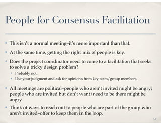 People for Consensus Facilitation

✤   This isn’t a normal meeting–it’s more important than that.
✤   At the same time, getting the right mix of people is key.
✤   Does the project coordinator need to come to a facilitation that seeks
    to solve a tricky design problem?
    ✤   Probably not.
    ✤   Use your judgment and ask for opinions from key team/group members.

✤   All meetings are political–people who aren’t invited might be angry;
    people who are invited but don’t want/need to be there might be
    angry.
✤   Think of ways to reach out to people who are part of the group who
    aren’t invited–offer to keep them in the loop.
                                                                              12
 